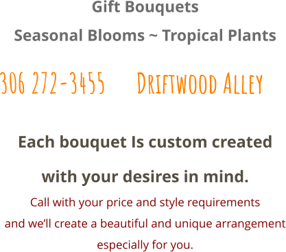 Each bouquet Is custom created with your desires in mind. Call with your price and style requirements and we’ll create a beautiful and unique arrangement especially for you.  Gift Bouquets Seasonal Blooms ~ Tropical Plants 306 272-3455      Driftwood Alley